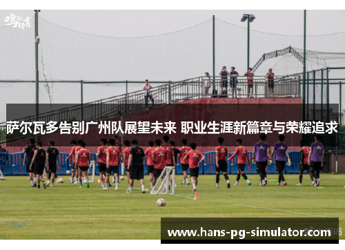 萨尔瓦多告别广州队展望未来 职业生涯新篇章与荣耀追求