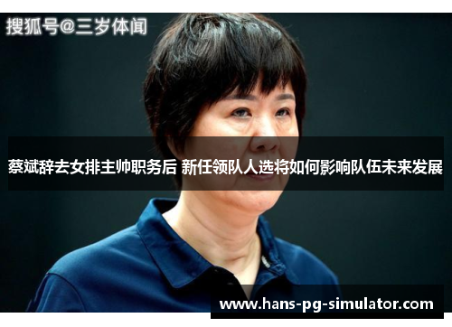 蔡斌辞去女排主帅职务后 新任领队人选将如何影响队伍未来发展