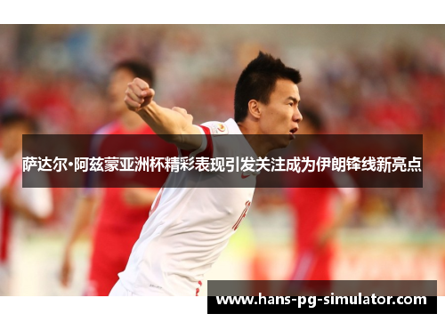 萨达尔·阿兹蒙亚洲杯精彩表现引发关注成为伊朗锋线新亮点