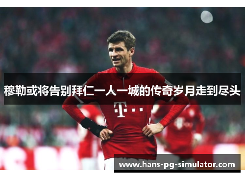 穆勒或将告别拜仁一人一城的传奇岁月走到尽头