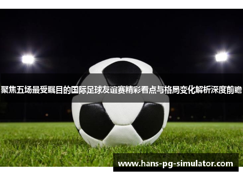 聚焦五场最受瞩目的国际足球友谊赛精彩看点与格局变化解析深度前瞻