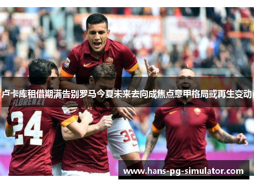 卢卡库租借期满告别罗马今夏未来去向成焦点意甲格局或再生变动 卢卡库租借期满告别罗马今夏未来去向成焦点意甲格局或再生变动