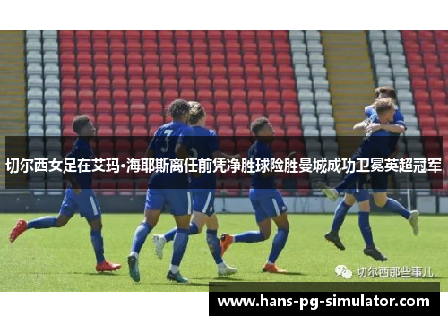 切尔西女足在艾玛·海耶斯离任前凭净胜球险胜曼城成功卫冕英超冠军 切尔西女足在艾玛·海耶斯离任前凭净胜球险胜曼城成功卫冕英超冠军